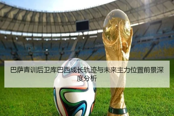 巴萨青训后卫库巴西成长轨迹与未来主力位置前景深度分析