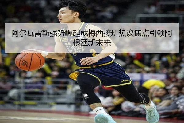 阿尔瓦雷斯强势崛起成梅西接班热议焦点引领阿根廷新未来